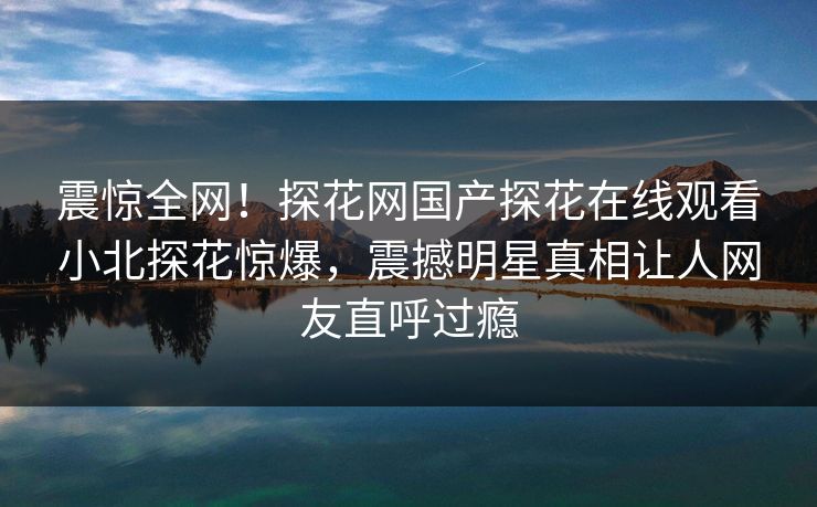 震惊全网！探花网国产探花在线观看小北探花惊爆，震撼明星真相让人网友直呼过瘾  第1张