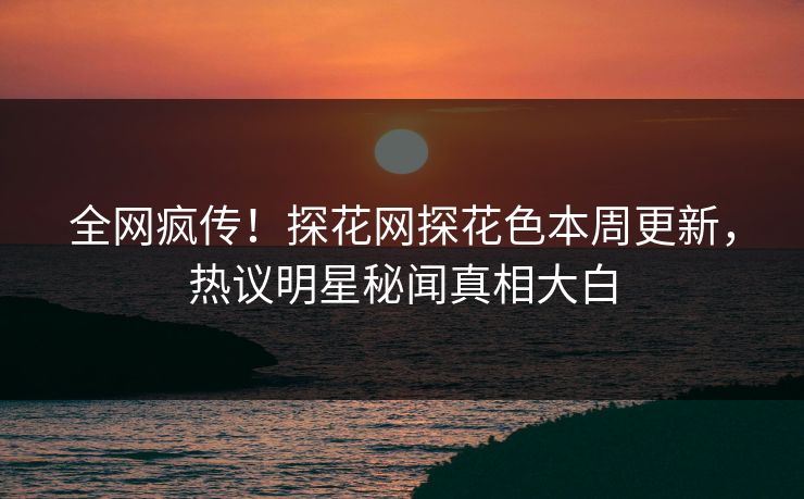 全网疯传！探花网探花色本周更新，热议明星秘闻真相大白