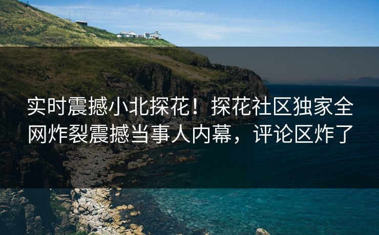 实时震撼小北探花！探花社区独家全网炸裂震撼当事人内幕，评论区炸了