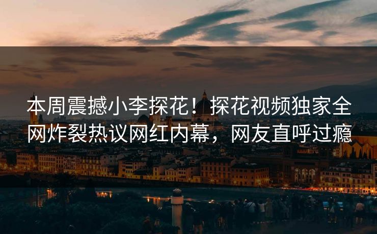 本周震撼小李探花！探花视频独家全网炸裂热议网红内幕，网友直呼过瘾