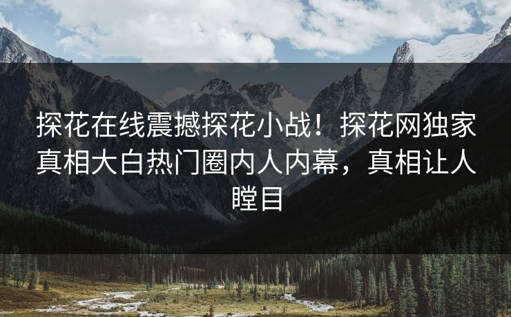 探花在线震撼探花小战！探花网独家真相大白热门圈内人内幕，真相让人瞠目