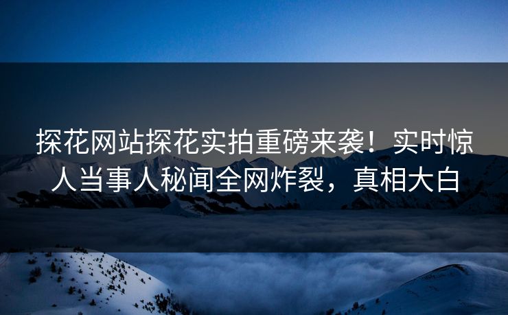 探花网站探花实拍重磅来袭！实时惊人当事人秘闻全网炸裂，真相大白