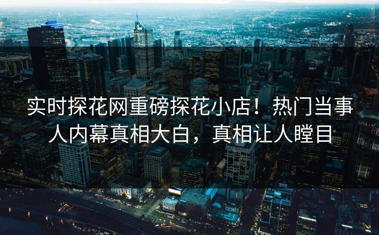 实时探花网重磅探花小店！热门当事人内幕真相大白，真相让人瞠目