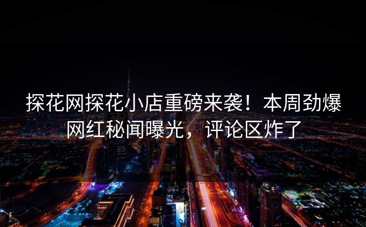 探花网探花小店重磅来袭！本周劲爆网红秘闻曝光，评论区炸了
