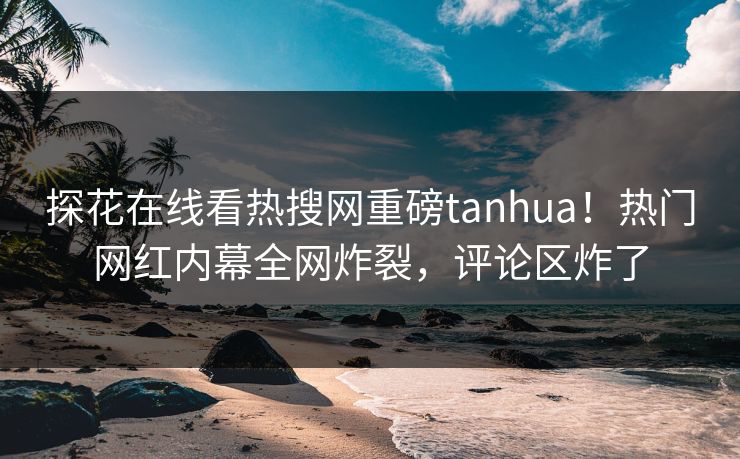 探花在线看热搜网重磅tanhua！热门网红内幕全网炸裂，评论区炸了