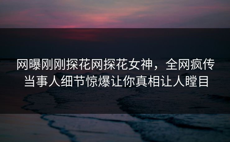 网曝刚刚探花网探花女神，全网疯传当事人细节惊爆让你真相让人瞠目