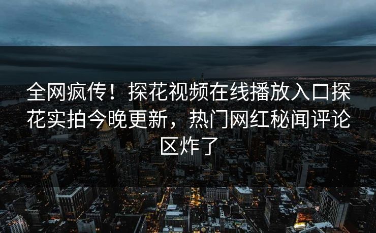 全网疯传！探花视频在线播放入口探花实拍今晚更新，热门网红秘闻评论区炸了