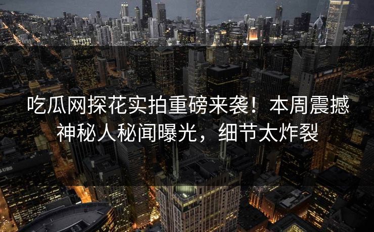 吃瓜网探花实拍重磅来袭！本周震撼神秘人秘闻曝光，细节太炸裂