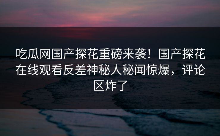 吃瓜网国产探花重磅来袭！国产探花在线观看反差神秘人秘闻惊爆，评论区炸了  第1张