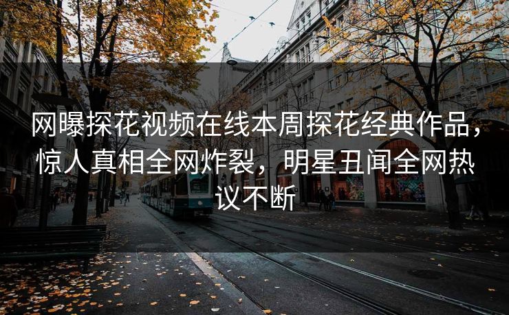 网曝探花视频在线本周探花经典作品，惊人真相全网炸裂，明星丑闻全网热议不断