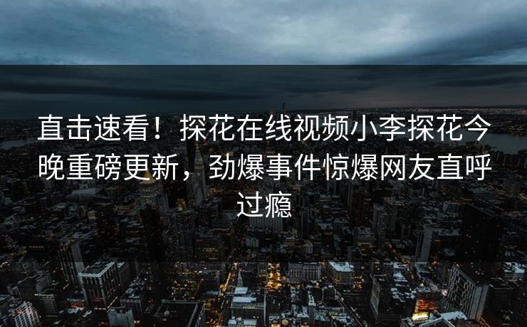 直击速看！探花在线视频小李探花今晚重磅更新，劲爆事件惊爆网友直呼过瘾