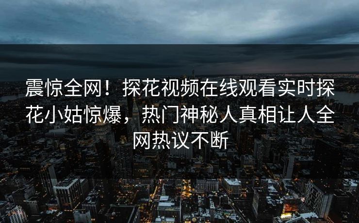 震惊全网！探花视频在线观看实时探花小姑惊爆，热门神秘人真相让人全网热议不断