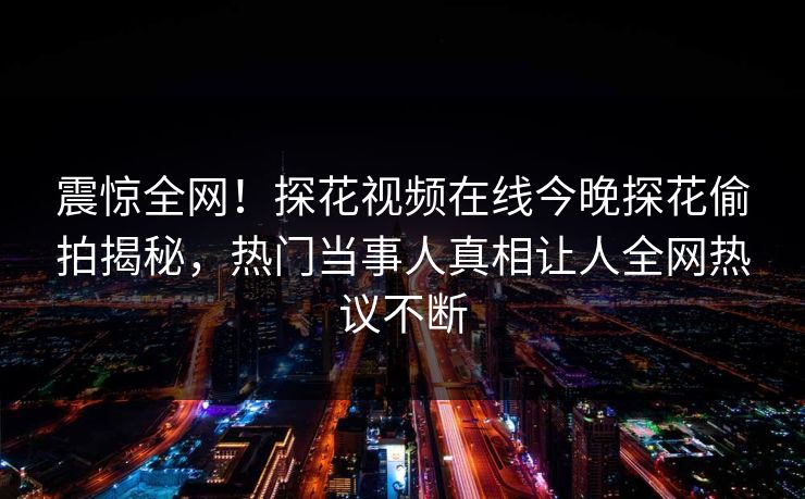 震惊全网！探花视频在线今晚探花偷拍揭秘，热门当事人真相让人全网热议不断