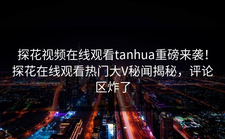 探花视频在线观看tanhua重磅来袭！探花在线观看热门大V秘闻揭秘，评论区炸了