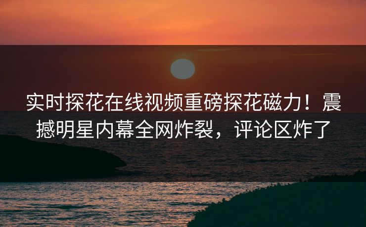 实时探花在线视频重磅探花磁力！震撼明星内幕全网炸裂，评论区炸了