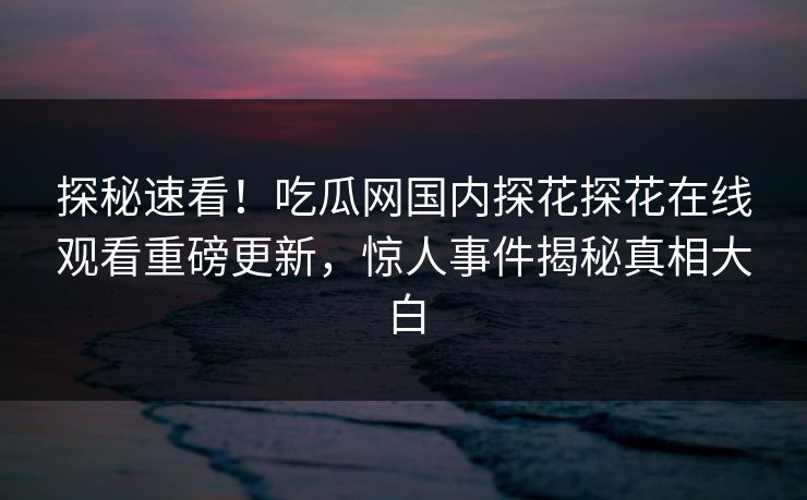 探秘速看！吃瓜网国内探花探花在线观看重磅更新，惊人事件揭秘真相大白