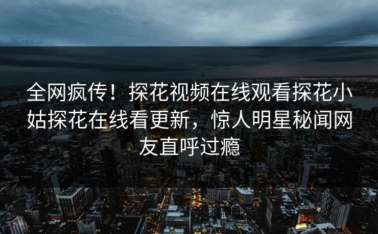 全网疯传！探花视频在线观看探花小姑探花在线看更新，惊人明星秘闻网友直呼过瘾