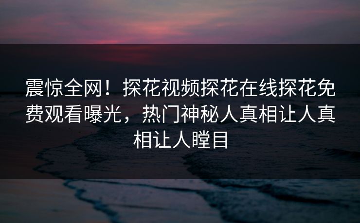 震惊全网！探花视频探花在线探花免费观看曝光，热门神秘人真相让人真相让人瞠目