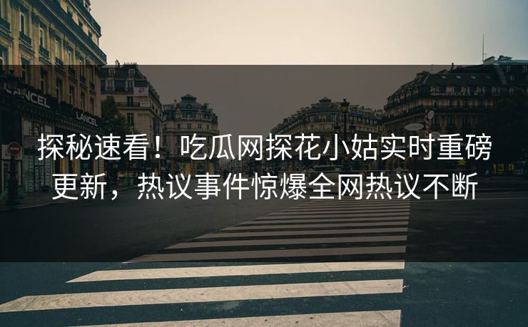 探秘速看！吃瓜网探花小姑实时重磅更新，热议事件惊爆全网热议不断