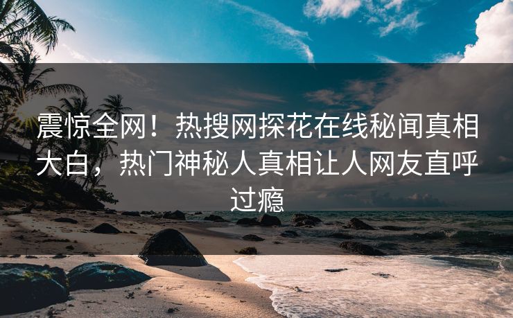 震惊全网！热搜网探花在线秘闻真相大白，热门神秘人真相让人网友直呼过瘾  第1张
