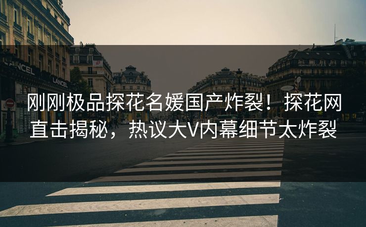 刚刚极品探花名媛国产炸裂！探花网直击揭秘，热议大V内幕细节太炸裂