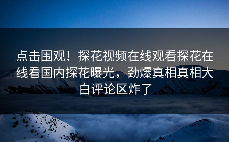 点击围观！探花视频在线观看探花在线看国内探花曝光，劲爆真相真相大白评论区炸了