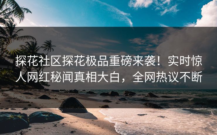 探花社区探花极品重磅来袭！实时惊人网红秘闻真相大白，全网热议不断