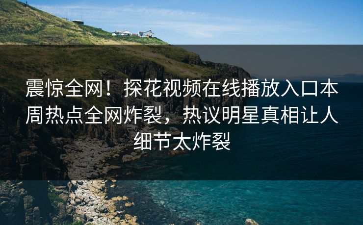 震惊全网！探花视频在线播放入口本周热点全网炸裂，热议明星真相让人细节太炸裂