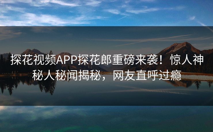 探花视频APP探花郎重磅来袭！惊人神秘人秘闻揭秘，网友直呼过瘾