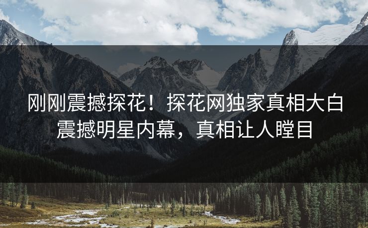 刚刚震撼探花！探花网独家真相大白震撼明星内幕，真相让人瞠目