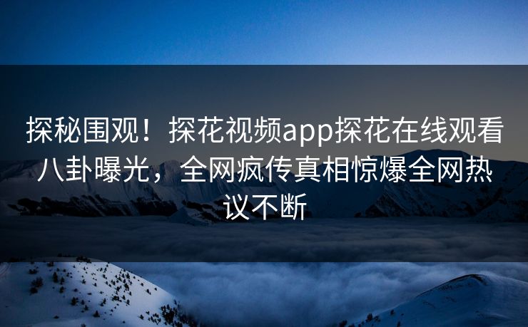 探秘围观！探花视频app探花在线观看八卦曝光，全网疯传真相惊爆全网热议不断