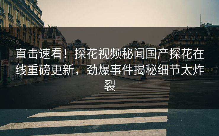 直击速看！探花视频秘闻国产探花在线重磅更新，劲爆事件揭秘细节太炸裂