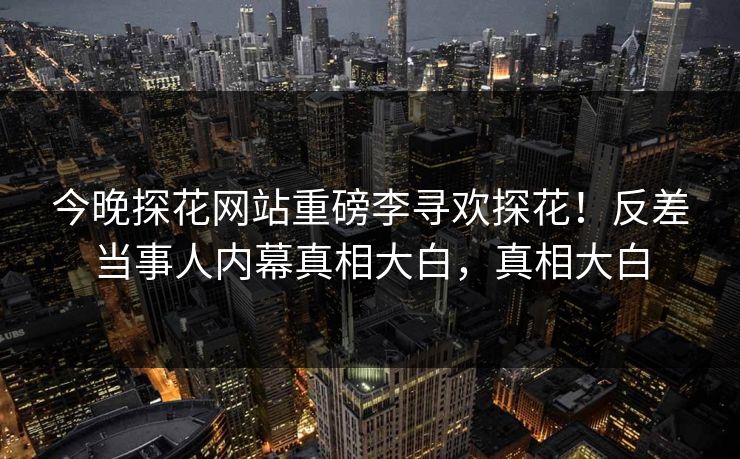 今晚探花网站重磅李寻欢探花！反差当事人内幕真相大白，真相大白