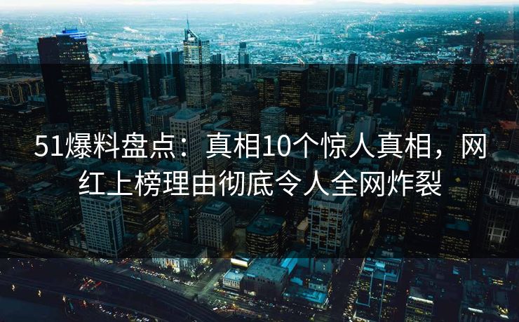 51爆料盘点：真相10个惊人真相，网红上榜理由彻底令人全网炸裂