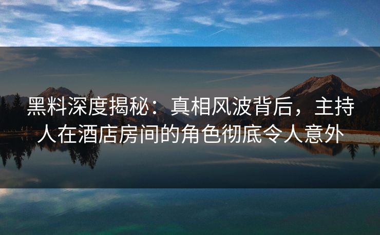 黑料深度揭秘：真相风波背后，主持人在酒店房间的角色彻底令人意外  第1张
