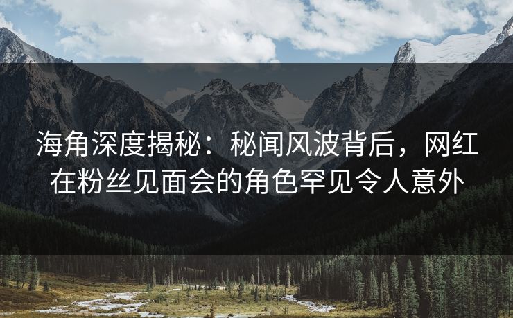 海角深度揭秘：秘闻风波背后，网红在粉丝见面会的角色罕见令人意外