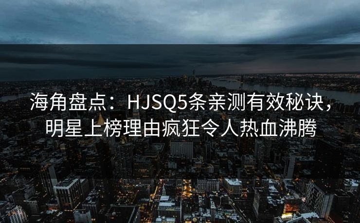 海角盘点：HJSQ5条亲测有效秘诀，明星上榜理由疯狂令人热血沸腾  第1张