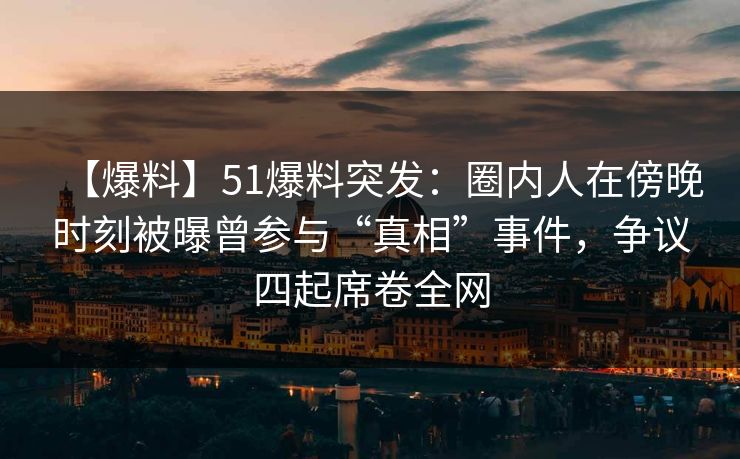 【爆料】51爆料突发：圈内人在傍晚时刻被曝曾参与“真相”事件，争议四起席卷全网
