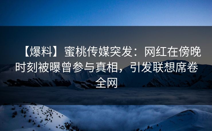 【爆料】蜜桃传媒突发：网红在傍晚时刻被曝曾参与真相，引发联想席卷全网
