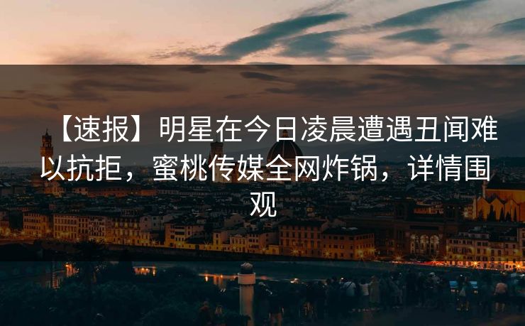 【速报】明星在今日凌晨遭遇丑闻难以抗拒，蜜桃传媒全网炸锅，详情围观