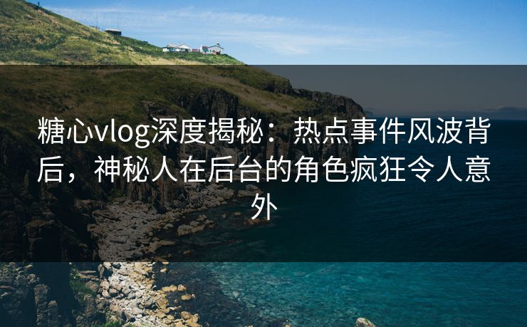 糖心vlog深度揭秘：热点事件风波背后，神秘人在后台的角色疯狂令人意外