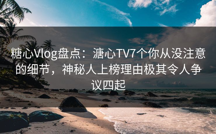 糖心Vlog盘点：溏心TV7个你从没注意的细节，神秘人上榜理由极其令人争议四起