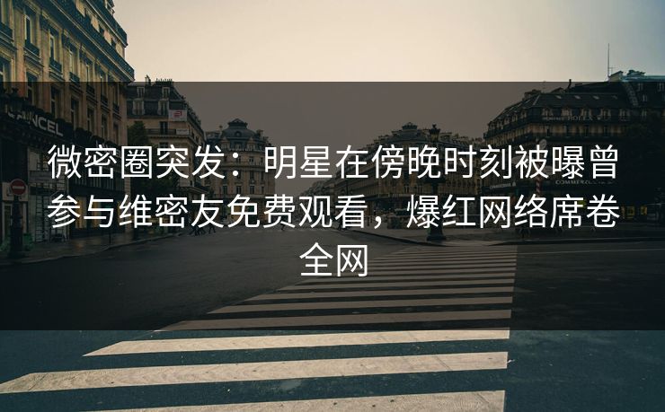 微密圈突发：明星在傍晚时刻被曝曾参与维密友免费观看，爆红网络席卷全网