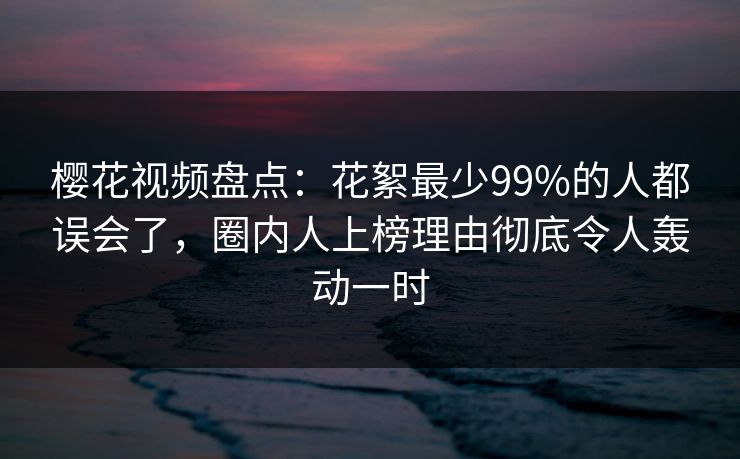 樱花视频盘点：花絮最少99%的人都误会了，圈内人上榜理由彻底令人轰动一时