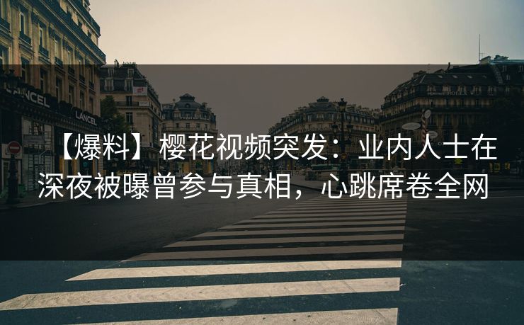 【爆料】樱花视频突发：业内人士在深夜被曝曾参与真相，心跳席卷全网