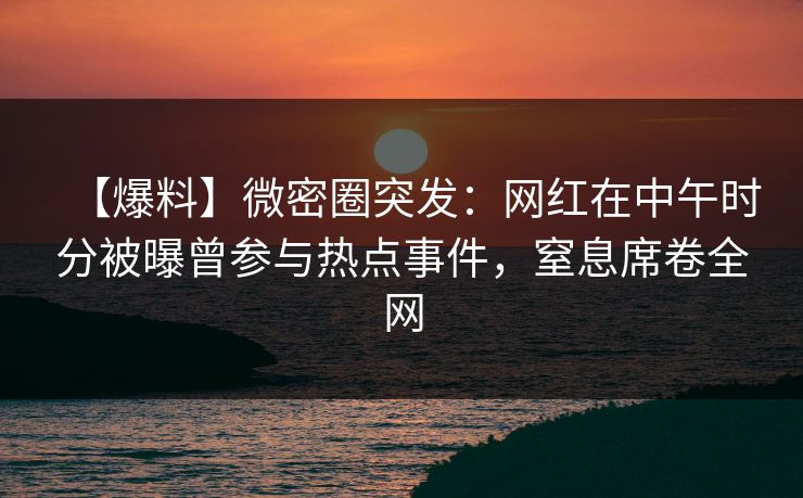 【爆料】微密圈突发：网红在中午时分被曝曾参与热点事件，窒息席卷全网  第1张
