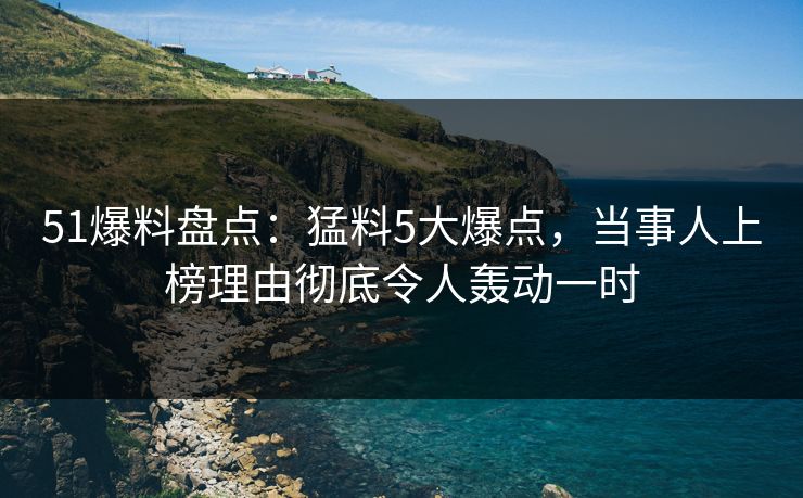 51爆料盘点：猛料5大爆点，当事人上榜理由彻底令人轰动一时  第1张