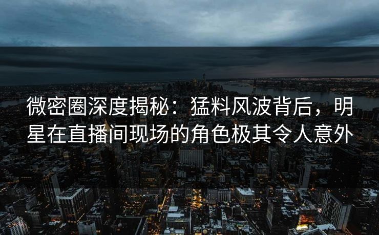 微密圈深度揭秘：猛料风波背后，明星在直播间现场的角色极其令人意外  第1张