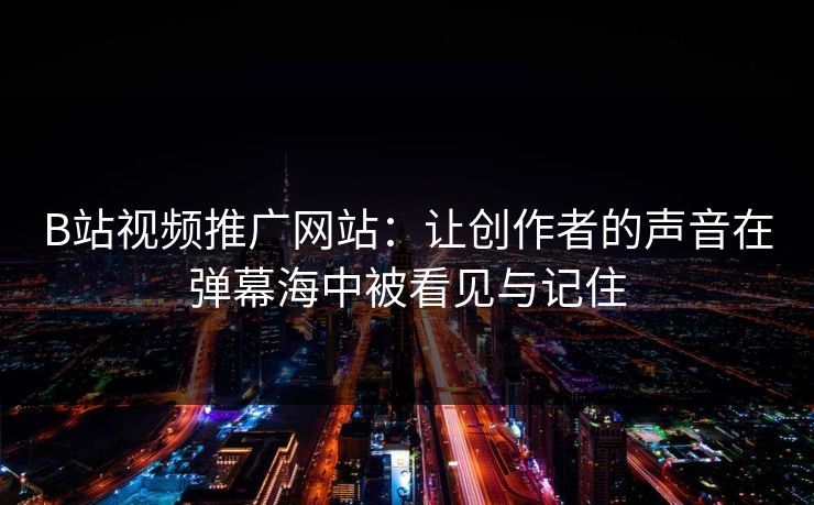 B站视频推广网站：让创作者的声音在弹幕海中被看见与记住