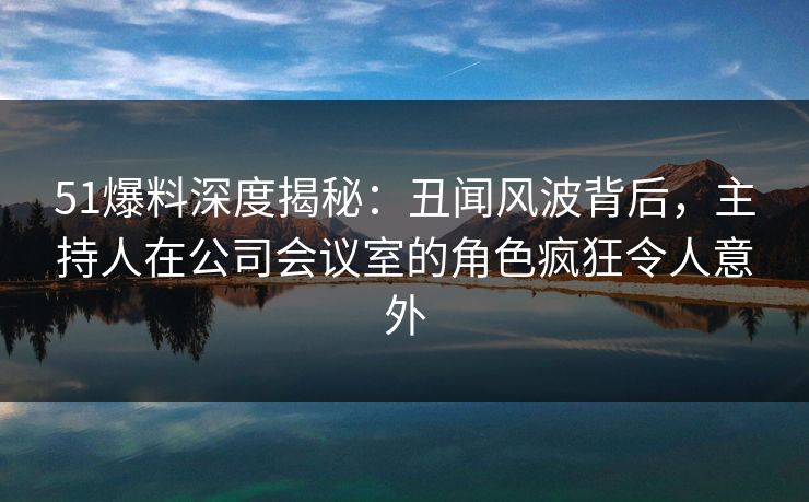 51爆料深度揭秘：丑闻风波背后，主持人在公司会议室的角色疯狂令人意外